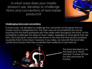 In what ways does your media product use, develop or challenge forms and conventions of real media products? Challenging forms and conventions In many ways, we decided to challenge the convention of the genre that our chosen music is categorised into. The main way we accomplished this was by ensuring that the band portrayed who they really were throughout the shoot, as this completely challenges the ideas of music videos, regardless of what genre they are from. This is because, many artists are shown in the way that their record company would like them to be shown, however, in our video, we have let the band take control and choose what they would like their audience to see them as. The band decided to use the heron as a ‘fourth member’ to show off their fun side and sense of humour. 
