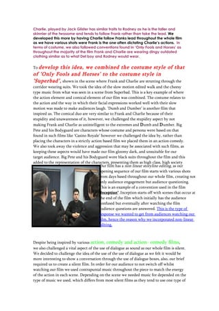Charlie, played by Jack Glister has similar traits to Rodney as he is the taller and
skinnier of the twosome and tends to follow Frank rather than take the lead. We
developed this more by having Charlie follow Franks lead throughout the whole film
as we have various shots were Frank is the one often dictating Charlie’s actions. In
terms of costume, we also followed conventions found in ‘Only Fools and Horses’ as
throughout the majority of the film Frank and Charlie are wearing dingy outdated
clothing similar as to what Del boy and Rodney would wear.


To developthis idea, we combined the costume style of that
of ‘Only Fools and Horses’ to the costume style in
‘Superbad’, shown in the scene where Frank and Charlie are strutting through the
corridor wearing suits. We took the idea of the slow motion edited walk and the cheesy
type music from what was seen in a scene from Superbad. This is a key example of where
the action element and comical element of our film was combined. The costume relates to
the action and the way in which their facial expressions worked well with their slow
motion was made to make audiences laugh. ‘Dumb and Dumber’ is another film that
inspired us. The comical duo are very similar to Frank and Charlie because of their
stupidity and unawareness of it, however, we challenged the stupidity aspect by not
making Frank and Charlie as unintelligent to the extremes and D umb and D umber. Big
Pete and his Bodyguard are characters whose costume and persona were based on that
found in such films like ‘Casino Royale’ however we challenged the idea by, rather than
placing the characters in a strictly action based film we placed them in an action comedy.
We also took away the violence and aggression that may be associated with such films, as
keeping these aspects would have made our film gloomy dark, and unsuitable for our
target audience. Big Pete and his Bodyguard wore black suits throughout the film and this
added to the representation of the characters, presenting them as high class, high society
business men and drug dealers.            Our film has a non linear storyline editing, as our
                                          opening sequence of our film starts with various shots
                                          from days based throughout our whole film, creating not
                                          only audience engagement but audience questioning.
                                          This is an example of a convention used in the film
                                          ‘Inception’ .Inception starts off with scenes that occur at
                                          the end of the film which initially has the audience
                                          confused but eventually after watching the film
                                          audience questions are answered. This is the type of
                                          response we wanted to get from audiences watching our
                                          film, hence the reason why we incorporated non-linear
                                          editing.



Despite being inspired by various action, comedy and action- comedy films,
we also challenged a vital aspect of the use of dialogue as sound as our whole film is silent.
We decided to challenge the idea of the use of the use of dialogue as we felt it would be
more interesting to show a conversation through the use of dialogue boxes, also, our brief
required us to create a silent film. In order for our audience to not switch off whilst
watching our film we used contrapuntal music throughout the piece to match the energy
of the action in each scene. Depending on the scene we needed music for depended on the
type of music we used, which differs from most silent films as they tend to use one type of
 