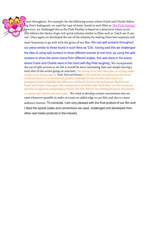 music throughout. For example, for the following scenes where Frank and Charlie follow
Big Pete’s bodyguard, we used the type of music found in such films as ‘The Pink Panther’
however, we challenged this as the Pink Panther is based on a detectives where as are
film follows the theme of get rich quick schemes similar to films such as ‘Catch me if you
can’. Once again we developed the use of the schemes by making them less corporate and
more humorous to go well with the genre of our film. We use split screens throughout
our piece similar to those found in such films as ‘CSI’, having said this we challenged
the idea of using split screens to show different scenes at one time, by using the split
screens to show the same scene from different angles, this was done in the scene
where Frank and Charlie were in the room with Big Pete laughing. We incorporated
the use of split screens as we felt it would be more interesting than just simply having a
total shot of the action going on onscreen. The setting of our film takes place in a dingy estate
similar to the setting used in ‘Only Fool and Horses’ so this used the convention that the sitcom
would use however, to develop and possibly challenge the idea we shot some scenes in a
prestigious hotel to highlight the difference of lifestyle between the body guard, Big Pete and
Frank and Charlie. Once again this corresponds to such films like ‘Rush Hour’ as some scenes are
also shot in expensive and prestigious hotels. Our film ‘Switch’ has challenged typical conventions
in various ways but has also used some. We tried to develop certain conventions that we
used whenever possible in order to create an added edge to our film and also to create
audience interest. To conclude, I am very pleased with the final product of our film and
I liked the typical codes and conventions we used, challenged and developed from
other real media products in the industry.
 