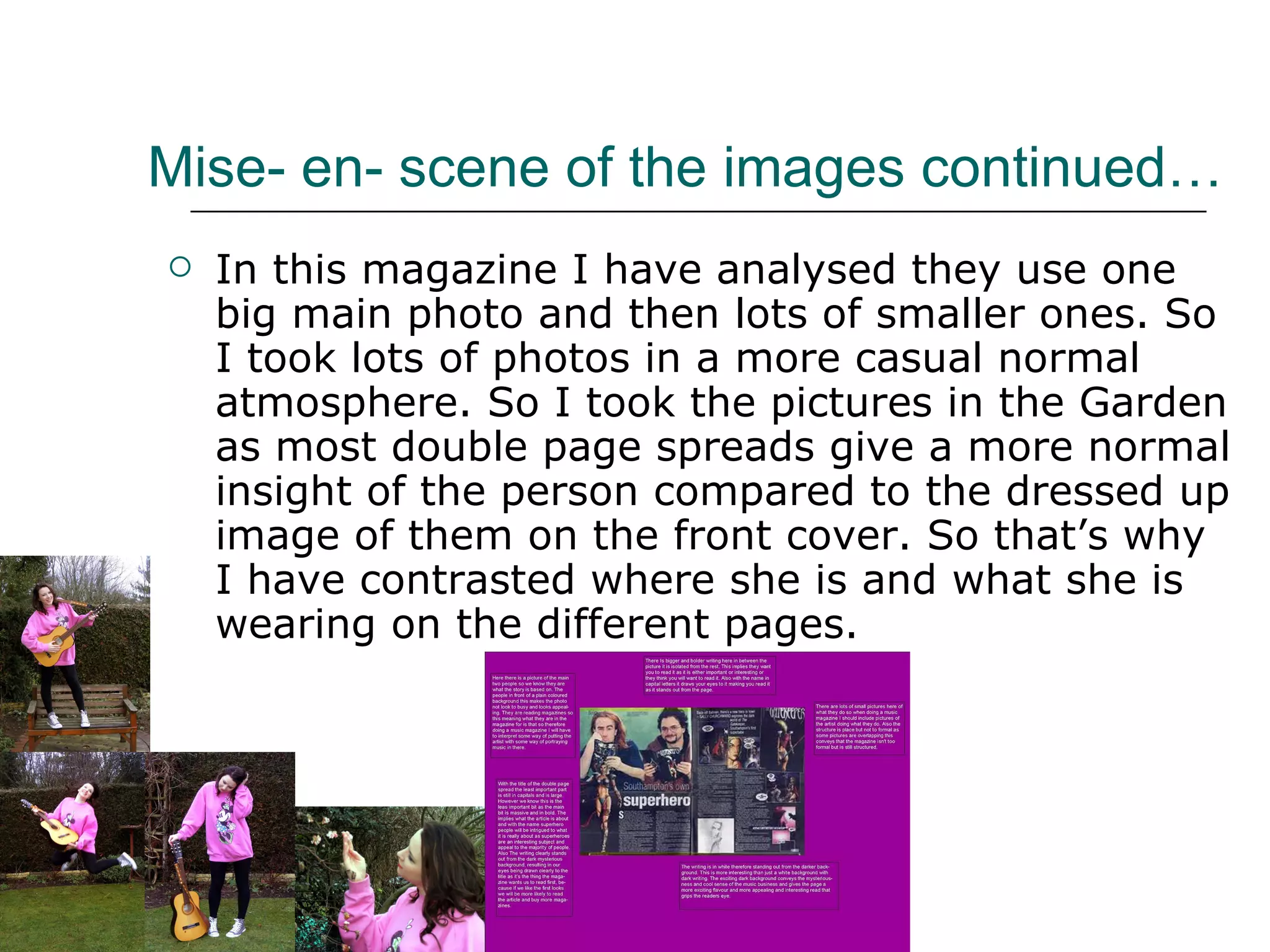 Mise- en- scene of the images continued… In this magazine I have analysed they use one big main photo and then lots of smaller ones. So I took lots of photos in a more casual normal atmosphere. So I took the pictures in the Garden as most double page spreads give a more normal insight of the person compared to the dressed up image of them on the front cover. So that’s why I have contrasted where she is and what she is wearing on the different pages. 