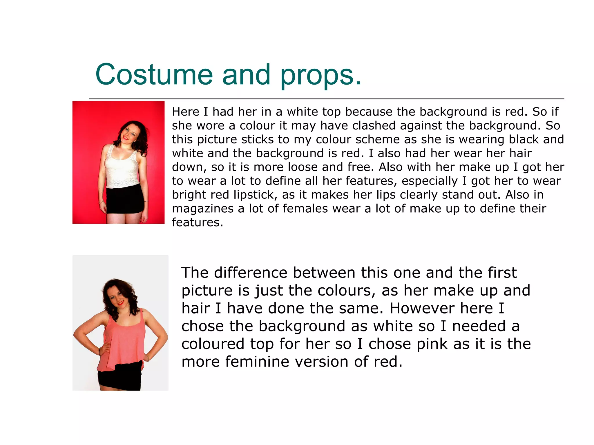 Costume and props. Here I had her in a white top because the background is red. So if she wore a colour it may have clashed against the background. So this picture sticks to my colour scheme as she is wearing black and white and the background is red. I also had her wear her hair down, so it is more loose and free. Also with her make up I got her to wear a lot to define all her features, especially I got her to wear bright red lipstick, as it makes her lips clearly stand out. Also in magazines a lot of females wear a lot of make up to define their features. The difference between this one and the first picture is just the colours, as her make up and hair I have done the same. However here I chose the background as white so I needed a coloured top for her so I chose pink as it is the more feminine version of red. 