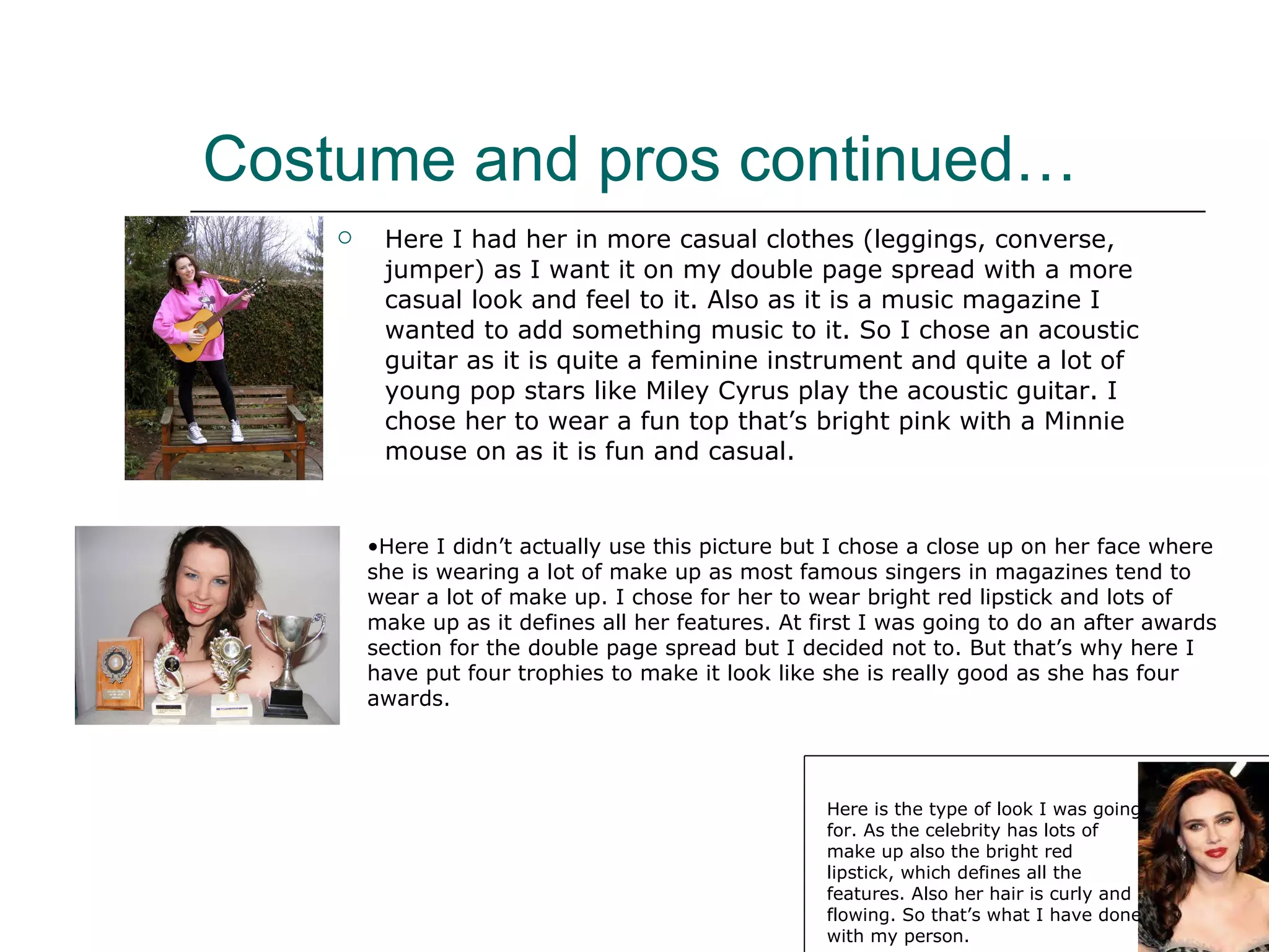 Costume and pros continued… Here I had her in more casual clothes (leggings, converse, jumper) as I want it on my double page spread with a more casual look and feel to it. Also as it is a music magazine I wanted to add something music to it. So I chose an acoustic guitar as it is quite a feminine instrument and quite a lot of young pop stars like Miley Cyrus play the acoustic guitar. I chose her to wear a fun top that’s bright pink with a Minnie mouse on as it is fun and casual. Here I didn’t actually use this picture but I chose a close up on her face where she is wearing a lot of make up as most famous singers in magazines tend to wear a lot of make up. I chose for her to wear bright red lipstick and lots of make up as it defines all her features. At first I was going to do an after awards section for the double page spread but I decided not to. But that’s why here I have put four trophies to make it look like she is really good as she has four awards. Here is the type of look I was going for. As the celebrity has lots of make up also the bright red lipstick, which defines all the features. Also her hair is curly and flowing. So that’s what I have done with my person. 