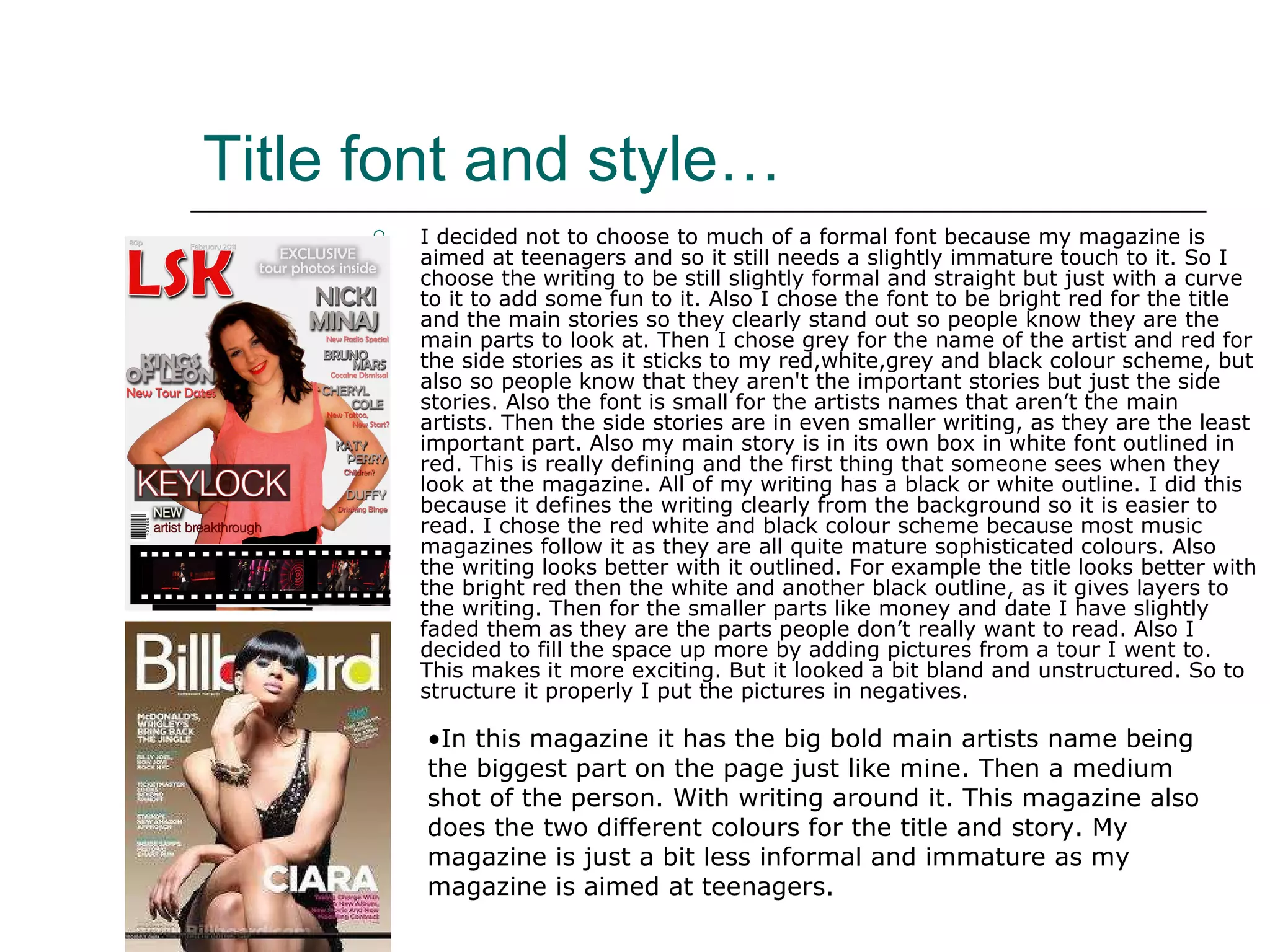 Title font and style… I decided not to choose to much of a formal font because my magazine is aimed at teenagers and so it still needs a slightly immature touch to it. So I choose the writing to be still slightly formal and straight but just with a curve to it to add some fun to it. Also I chose the font to be bright red for the title and the main stories so they clearly stand out so people know they are the main parts to look at. Then I chose grey for the name of the artist and red for the side stories as it sticks to my red,white,grey and black colour scheme, but also so people know that they aren't the important stories but just the side stories. Also the font is small for the artists names that aren’t the main artists. Then the side stories are in even smaller writing, as they are the least important part. Also my main story is in its own box in white font outlined in red. This is really defining and the first thing that someone sees when they look at the magazine. All of my writing has a black or white outline. I did this because it defines the writing clearly from the background so it is easier to read. I chose the red white and black colour scheme because most music magazines follow it as they are all quite mature sophisticated colours. Also the writing looks better with it outlined. For example the title looks better with the bright red then the white and another black outline, as it gives layers to the writing. Then for the smaller parts like money and date I have slightly faded them as they are the parts people don’t really want to read. Also I decided to fill the space up more by adding pictures from a tour I went to. This makes it more exciting. But it looked a bit bland and unstructured. So to structure it properly I put the pictures in negatives.  In this magazine it has the big bold main artists name being the biggest part on the page just like mine. Then a medium shot of the person. With writing around it. This magazine also does the two different colours for the title and story. My magazine is just a bit less informal and immature as my magazine is aimed at teenagers. 