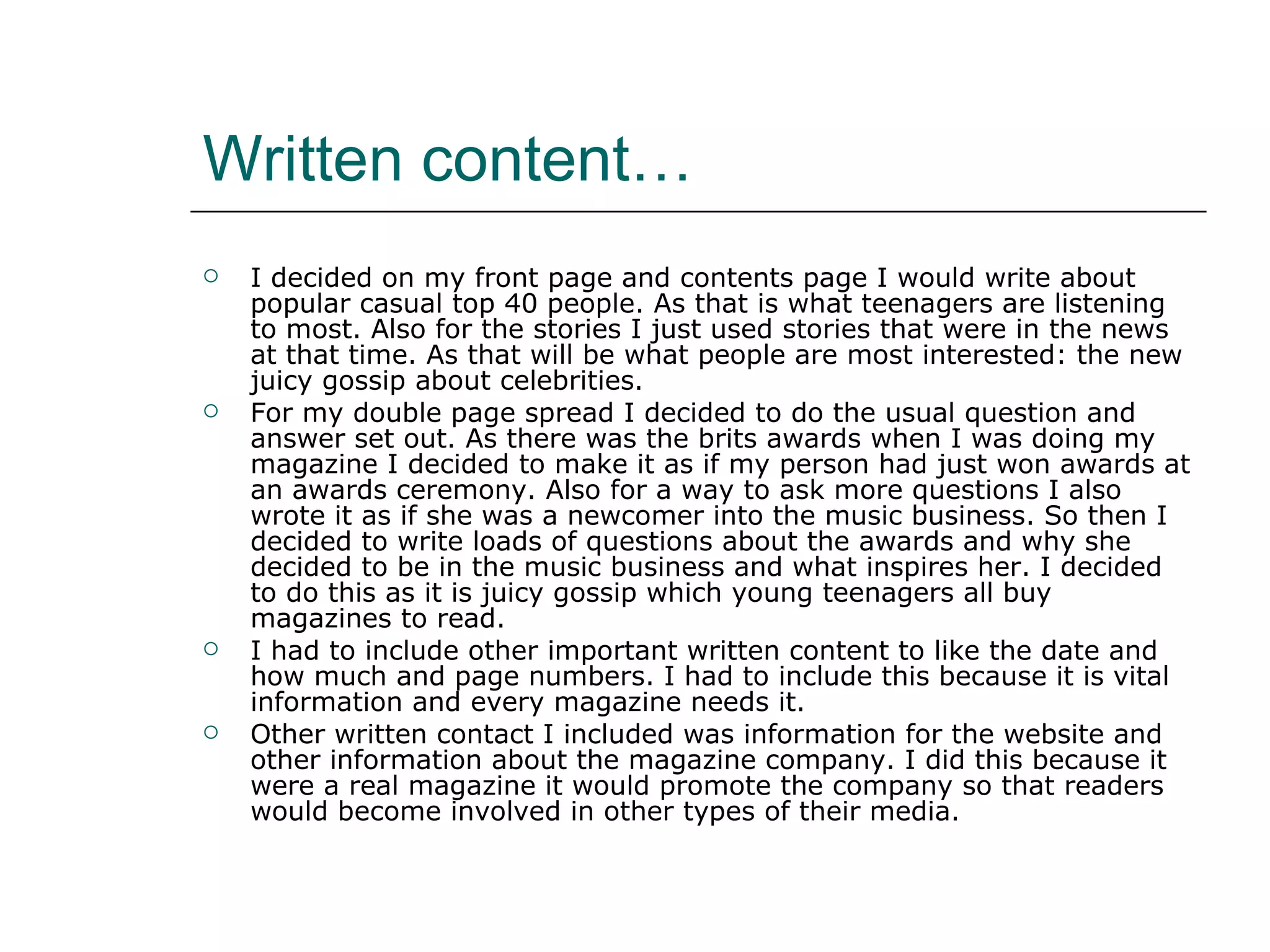 Written content… I decided on my front page and contents page I would write about popular casual top 40 people. As that is what teenagers are listening to most. Also for the stories I just used stories that were in the news at that time. As that will be what people are most interested: the new juicy gossip about celebrities. For my double page spread I decided to do the usual question and answer set out. As there was the brits awards when I was doing my magazine I decided to make it as if my person had just won awards at an awards ceremony. Also for a way to ask more questions I also wrote it as if she was a newcomer into the music business. So then I decided to write loads of questions about the awards and why she decided to be in the music business and what inspires her. I decided to do this as it is juicy gossip which young teenagers all buy magazines to read. I had to include other important written content to like the date and how much and page numbers. I had to include this because it is vital information and every magazine needs it. Other written contact I included was information for the website and other information about the magazine company. I did this because it were a real magazine it would promote the company so that readers would become involved in other types of their media. 
