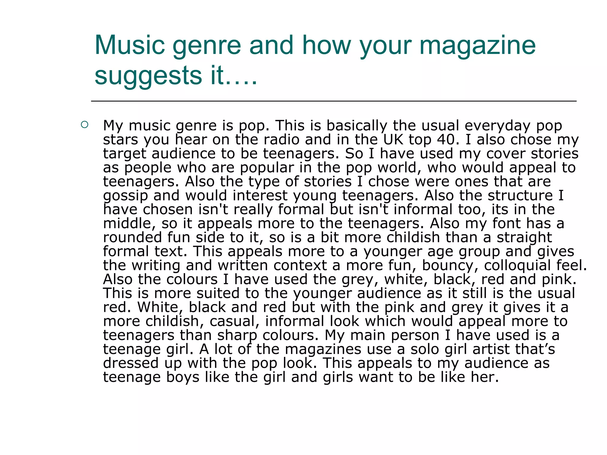 Music genre and how your magazine suggests it…. My music genre is pop. This is basically the usual everyday pop stars you hear on the radio and in the UK top 40. I also chose my target audience to be teenagers. So I have used my cover stories as people who are popular in the pop world, who would appeal to teenagers. Also the type of stories I chose were ones that are gossip and would interest young teenagers. Also the structure I have chosen isn't really formal but isn't informal too, its in the middle, so it appeals more to the teenagers. Also my font has a rounded fun side to it, so is a bit more childish than a straight formal text. This appeals more to a younger age group and gives the writing and written context a more fun, bouncy, colloquial feel. Also the colours I have used the grey, white, black, red and pink. This is more suited to the younger audience as it still is the usual red. White, black and red but with the pink and grey it gives it a more childish, casual, informal look which would appeal more to teenagers than sharp colours. My main person I have used is a teenage girl. A lot of the magazines use a solo girl artist that’s dressed up with the pop look. This appeals to my audience as teenage boys like the girl and girls want to be like her.  