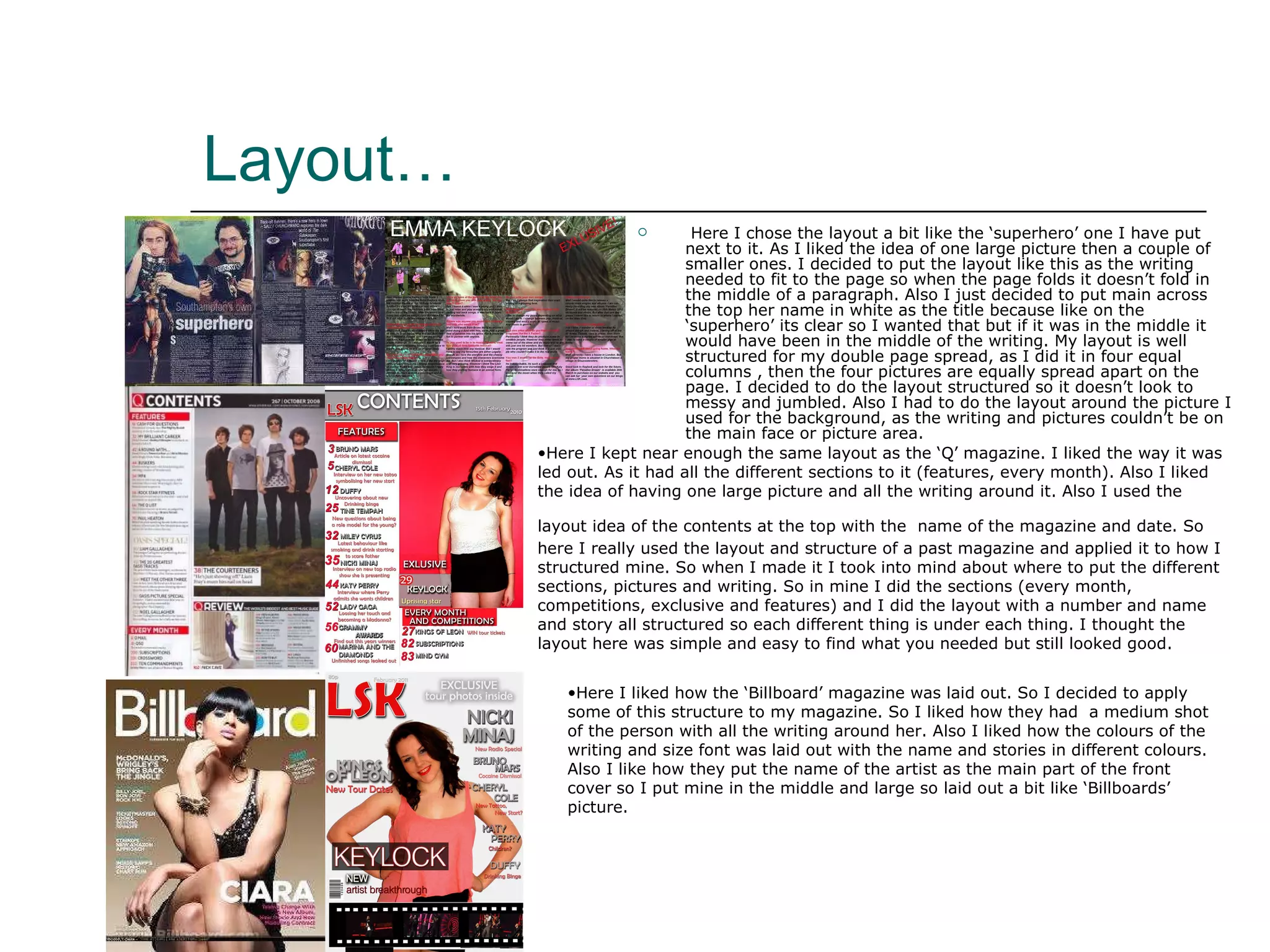 Layout… Here I chose the layout a bit like the ‘superhero’ one I have put next to it. As I liked the idea of one large picture then a couple of smaller ones. I decided to put the layout like this as the writing needed to fit to the page so when the page folds it doesn’t fold in the middle of a paragraph. Also I just decided to put main across the top her name in white as the title because like on the ‘superhero’ its clear so I wanted that but if it was in the middle it would have been in the middle of the writing. My layout is well structured for my double page spread, as I did it in four equal columns , then the four pictures are equally spread apart on the page. I decided to do the layout structured so it doesn’t look to messy and jumbled. Also I had to do the layout around the picture I used for the background, as the writing and pictures couldn’t be on the main face or picture area. Here I kept near enough the same layout as the ‘Q’ magazine. I liked the way it was led out. As it had all the different sections to it (features, every month). Also I liked the idea of having one large picture and all the writing around it. Also I used the layout idea of the contents at the top with the   name of the magazine and date. So here I really used the layout and structure of a past magazine and applied it to how I structured mine. So when I made it I took into mind about where to put the different sections, pictures and writing. So in mine I did the sections (every month, competitions, exclusive and features) and I did the layout with a number and name and story all structured so each different thing is under each thing. I thought the layout here was simple and easy to find what you needed but still looked good. Here I liked how the ‘Billboard’ magazine was laid out. So I decided to apply some of this structure to my magazine. So I liked how they had  a medium shot of the person with all the writing around her. Also I liked how the colours of the writing and size font was laid out with the name and stories in different colours. Also I like how they put the name of the artist as the main part of the front cover so I put mine in the middle and large so laid out a bit like ‘Billboards’ picture.  