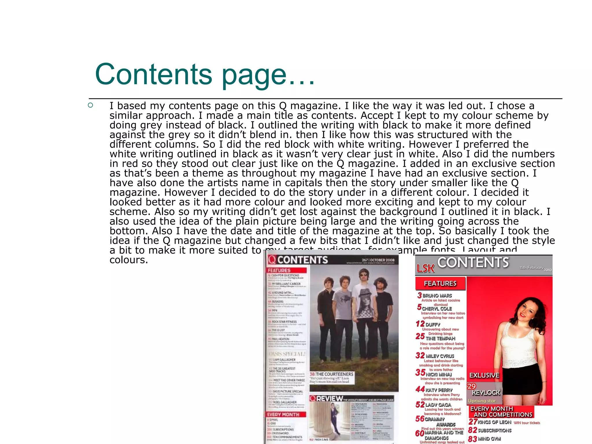 Contents page… I based my contents page on this Q magazine. I like the way it was led out. I chose a similar approach. I made a main title as contents. Accept I kept to my colour scheme by doing grey instead of black. I outlined the writing with black to make it more defined against the grey so it didn’t blend in. then I like how this was structured with the different columns. So I did the red block with white writing. However I preferred the white writing outlined in black as it wasn’t very clear just in white. Also I did the numbers in red so they stood out clear just like on the Q magazine. I added in an exclusive section as that’s been a theme as throughout my magazine I have had an exclusive section. I have also done the artists name in capitals then the story under smaller like the Q magazine. However I decided to do the story under in a different colour. I decided it looked better as it had more colour and looked more exciting and kept to my colour scheme. Also so my writing didn’t get lost against the background I outlined it in black. I also used the idea of the plain picture being large and the writing going across the bottom. Also I have the date and title of the magazine at the top. So basically I took the idea if the Q magazine but changed a few bits that I didn’t like and just changed the style a bit to make it more suited to my target audience, for example fonts. Layout and colours. 