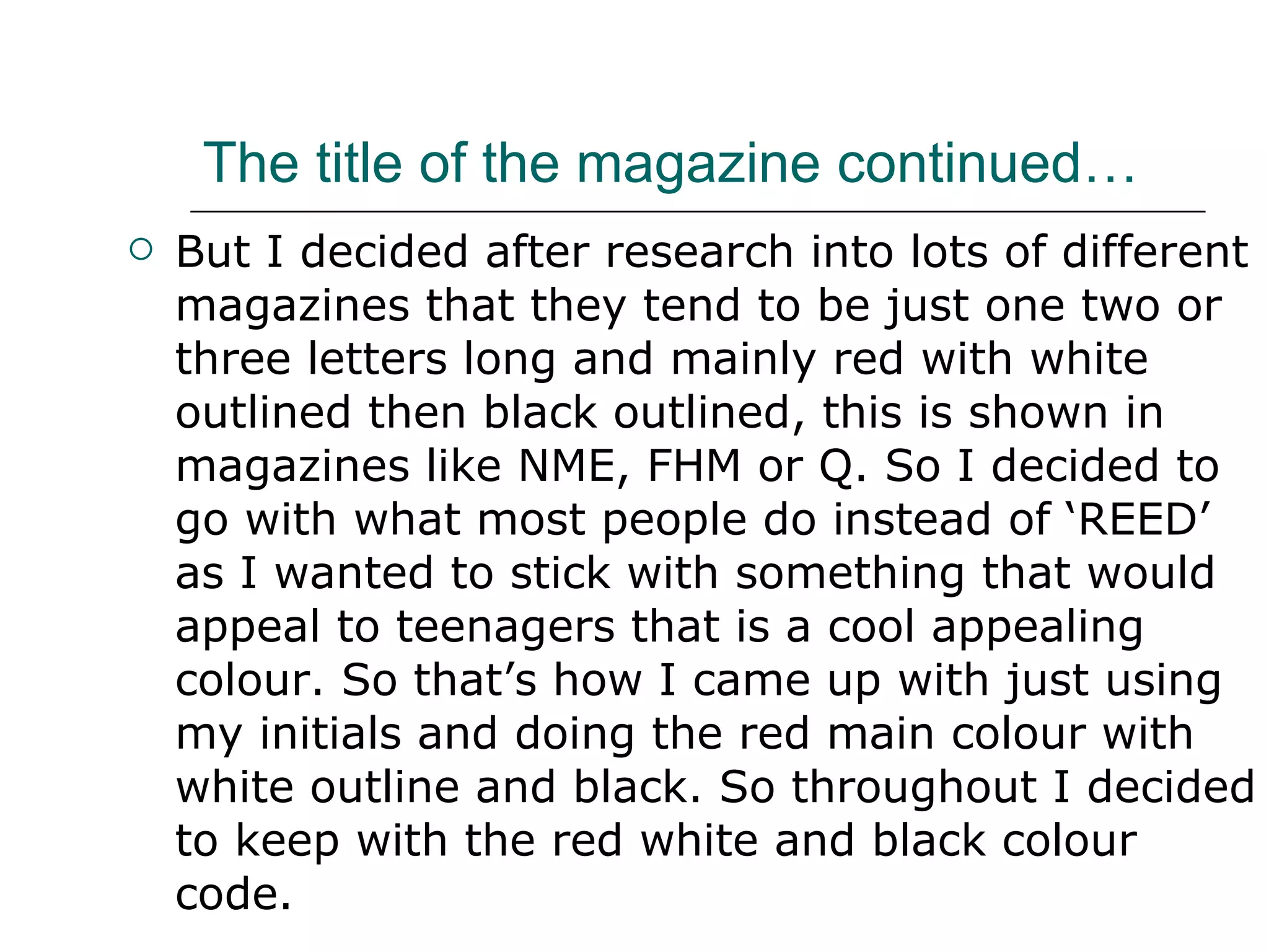 The title of the magazine continued… But I decided after research into lots of different magazines that they tend to be just one two or three letters long and mainly red with white outlined then black outlined, this is shown in magazines like NME, FHM or Q. So I decided to go with what most people do instead of ‘REED’ as I wanted to stick with something that would appeal to teenagers that is a cool appealing colour. So that’s how I came up with just using my initials and doing the red main colour with white outline and black. So throughout I decided to keep with the red white and black colour code. 