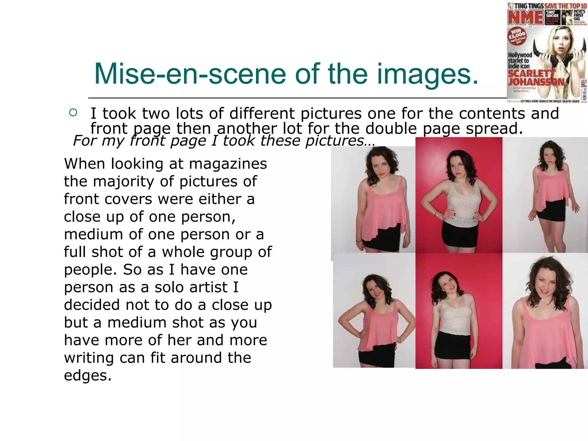 Mise-en-scene of the images. I took two lots of different pictures one for the contents and front page then another lot for the double page spread. For my front page I took these pictures… When looking at magazines the majority of pictures of front covers were either a close up of one person, medium of one person or a full shot of a whole group of people. So as I have one person as a solo artist I decided not to do a close up but a medium shot as you have more of her and more writing can fit around the edges. 