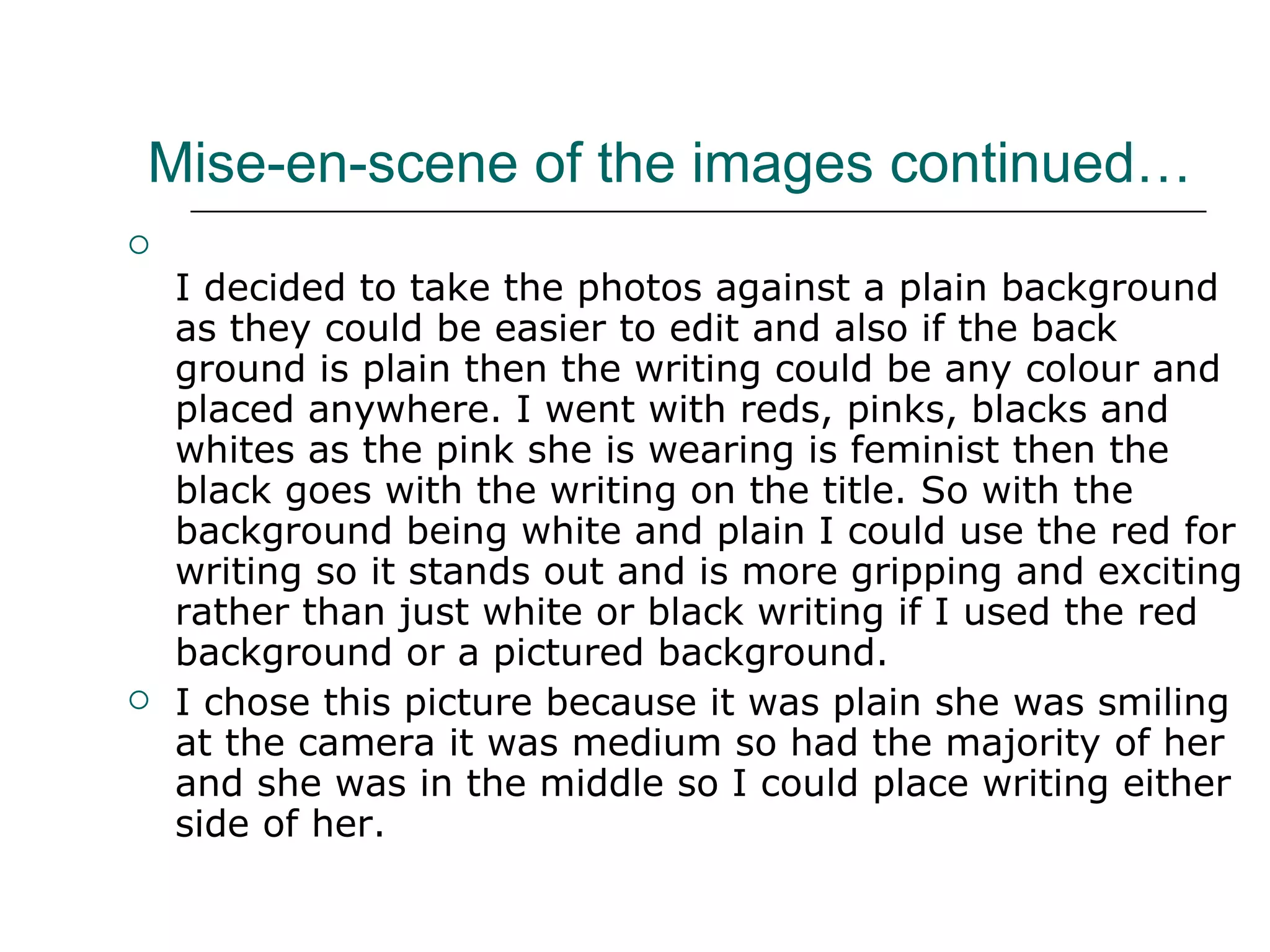 Mise-en-scene of the images continued… I decided to take the photos against a plain background as they could be easier to edit and also if the back ground is plain then the writing could be any colour and placed anywhere. I went with reds, pinks, blacks and whites as the pink she is wearing is feminist then the black goes with the writing on the title. So with the background being white and plain I could use the red for writing so it stands out and is more gripping and exciting rather than just white or black writing if I used the red background or a pictured background. I chose this picture because it was plain she was smiling at the camera it was medium so had the majority of her and she was in the middle so I could place writing either side of her.  