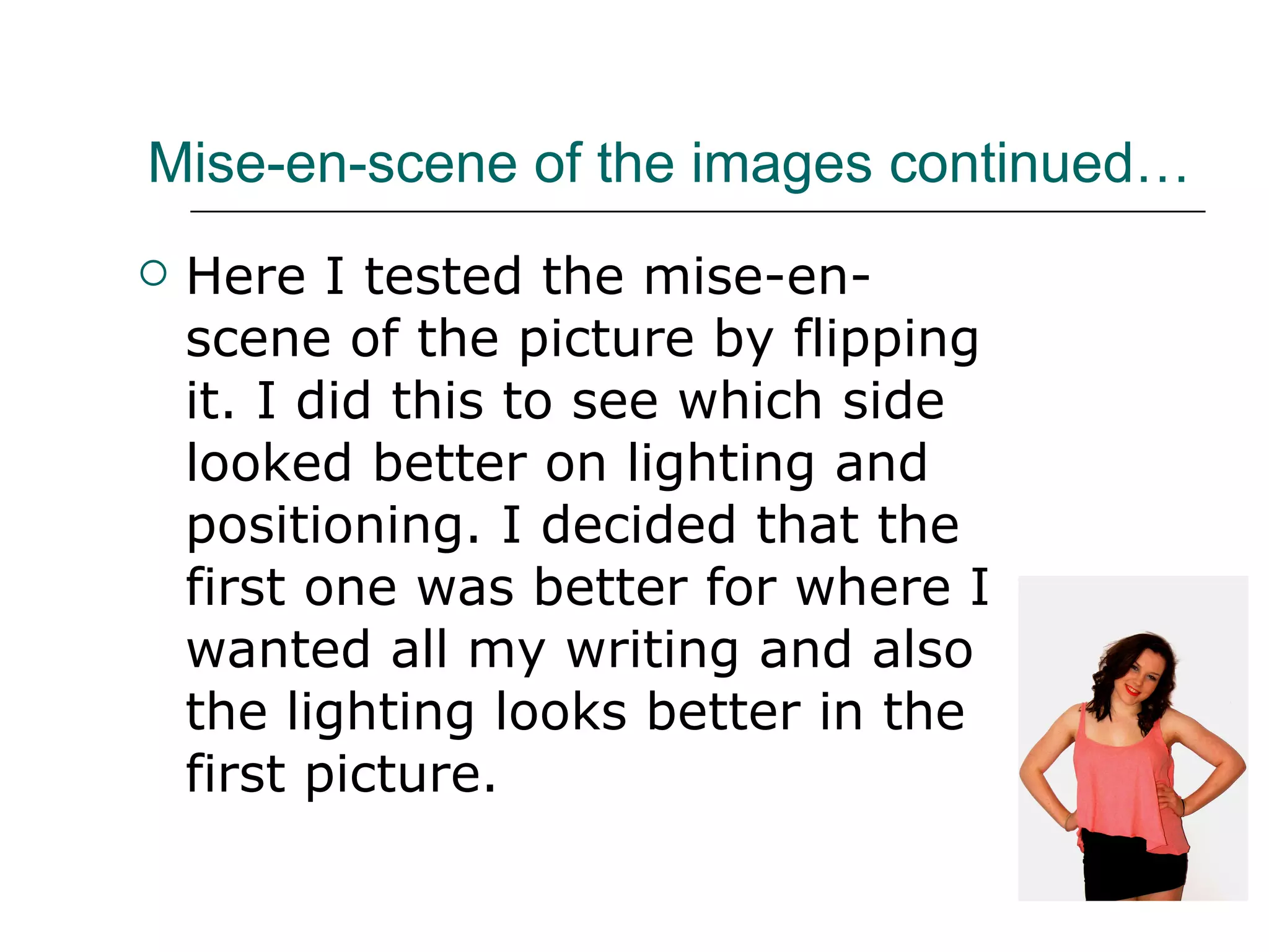 Mise-en-scene of the images continued… Here I tested the mise-en-scene of the picture by flipping it. I did this to see which side looked better on lighting and positioning. I decided that the first one was better for where I wanted all my writing and also the lighting looks better in the first picture. 