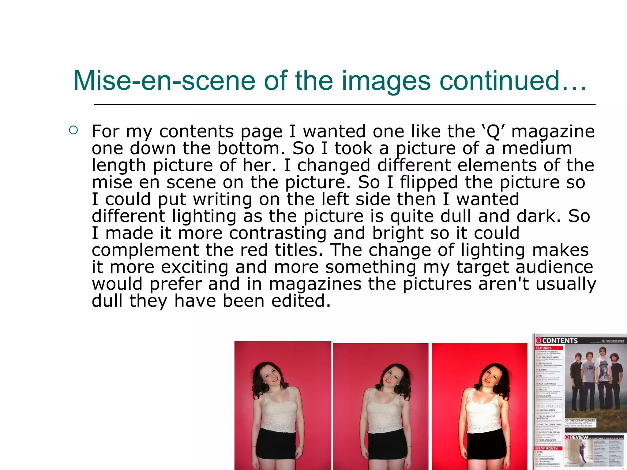 Mise-en-scene of the images continued… For my contents page I wanted one like the ‘Q’ magazine one down the bottom. So I took a picture of a medium length picture of her. I changed different elements of the mise en scene on the picture. So I flipped the picture so I could put writing on the left side then I wanted different lighting as the picture is quite dull and dark. So I made it more contrasting and bright so it could complement the red titles. The change of lighting makes it more exciting and more something my target audience would prefer and in magazines the pictures aren't usually dull they have been edited. 