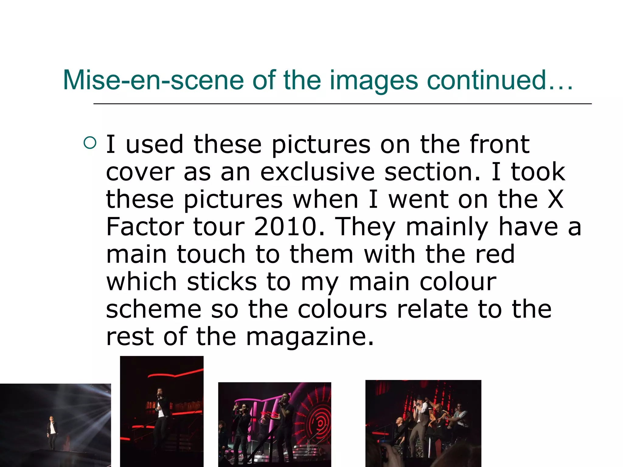 Mise-en-scene of the images continued… I used these pictures on the front cover as an exclusive section. I took these pictures when I went on the X Factor tour 2010. They mainly have a main touch to them with the red which sticks to my main colour scheme so the colours relate to the rest of the magazine. 