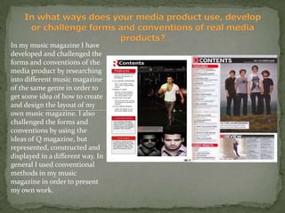 In what ways does your media product use, develop or challenge forms and conventions of real media products? In my music magazine I have developed and challenged the forms and conventions of the media product by researching into different music magazine  of the same genre in order to get some idea of how to create and design the layout of my own music magazine. I also challenged the forms and conventions by using the ideas of Q magazine, but represented, constructed and displayed in a different way. In general I used conventional methods in my music magazine in order to present my own work.  