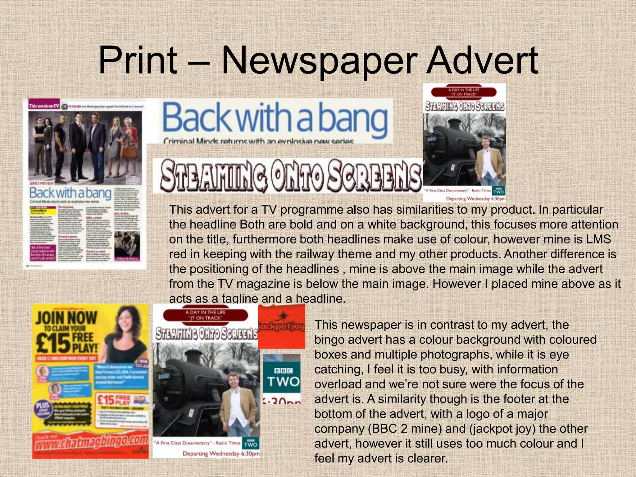 Print – Newspaper AdvertThis advert for a TV programme also has similarities to my product. In particular the headline Both are bold and on a white background, this focuses more attention on the title, furthermore both headlines make use of colour, however mine is LMS red in keeping with the railway theme and my other products. Another difference is the positioning of the headlines , mine is above the main image while the advert from the TV magazine is below the main image. However I placed mine above as it acts as a tagline and a headline. This newspaper is in contrast to my advert, the bingo advert has a colour background with coloured boxes and multiple photographs, while it is eye catching, I feel it is too busy, with information overload and we’re not sure were the focus of the advert is. A similarity though is the footer at the bottom of the advert, with a logo of a major company (BBC 2 mine) and (jackpot joy) the other advert, however it still uses too much colour and I feel my advert is clearer. 