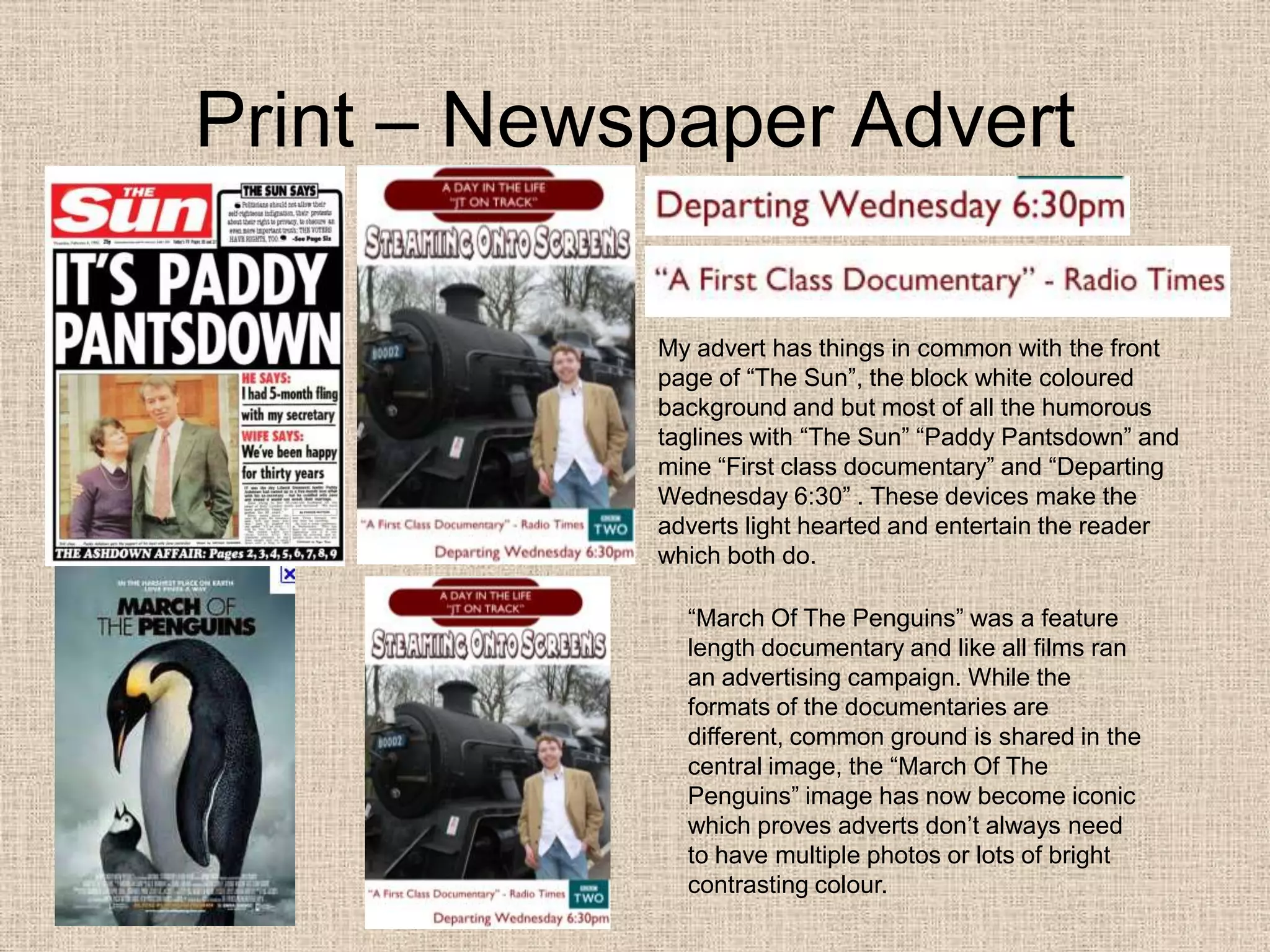 Print – Newspaper AdvertMy advert has things in common with the front page of “The Sun”, the block white coloured background and but most of all the humorous  taglines with “The Sun” “Paddy Pantsdown” and mine “First class documentary” and “Departing Wednesday 6:30” . These devices make the adverts light hearted and entertain the reader which both do. “March Of The Penguins” was a feature length documentary and like all films ran an advertising campaign. While the formats of the documentaries are different, common ground is shared in the central image, the “March Of The Penguins” image has now become iconic which proves adverts don’t always need to have multiple photos or lots of bright contrasting colour.  