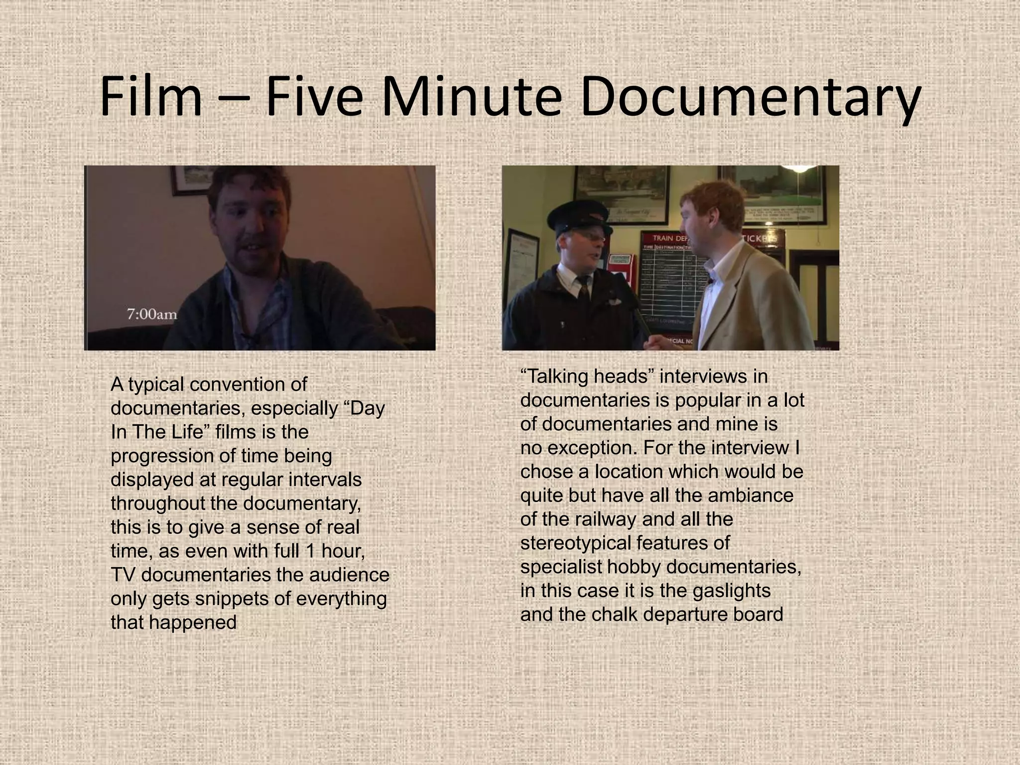Film – Five Minute Documentary“Talking heads” interviews in documentaries is popular in a lot of documentaries and mine is no exception. For the interview I chose a location which would be quite but have all the ambiance of the railway and all the stereotypical features of specialist hobby documentaries, in this case it is the gaslights and the chalk departure boardA typical convention of documentaries, especially “Day In The Life” films is the progression of time being displayed at regular intervals throughout the documentary, this is to give a sense of real time, as even with full 1 hour,  TV documentaries the audience only gets snippets of everything that happened 