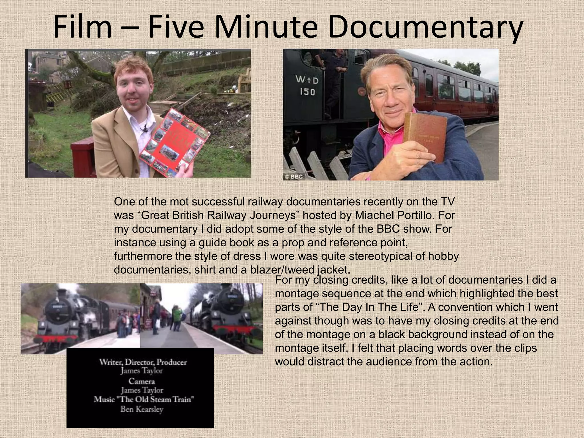Film – Five Minute DocumentaryOne of the mot successful railway documentaries recently on the TV was “Great British Railway Journeys” hosted by Miachel Portillo. For my documentary I did adopt some of the style of the BBC show. For instance using a guide book as a prop and reference point, furthermore the style of dress I wore was quite stereotypical of hobby documentaries, shirt and a blazer/tweed jacket. For my closing credits, like a lot of documentaries I did a montage sequence at the end which highlighted the best parts of “The Day In The Life”. A convention which I went against though was to have my closing credits at the end of the montage on a black background instead of on the montage itself, I felt that placing words over the clips would distract the audience from the action. 
