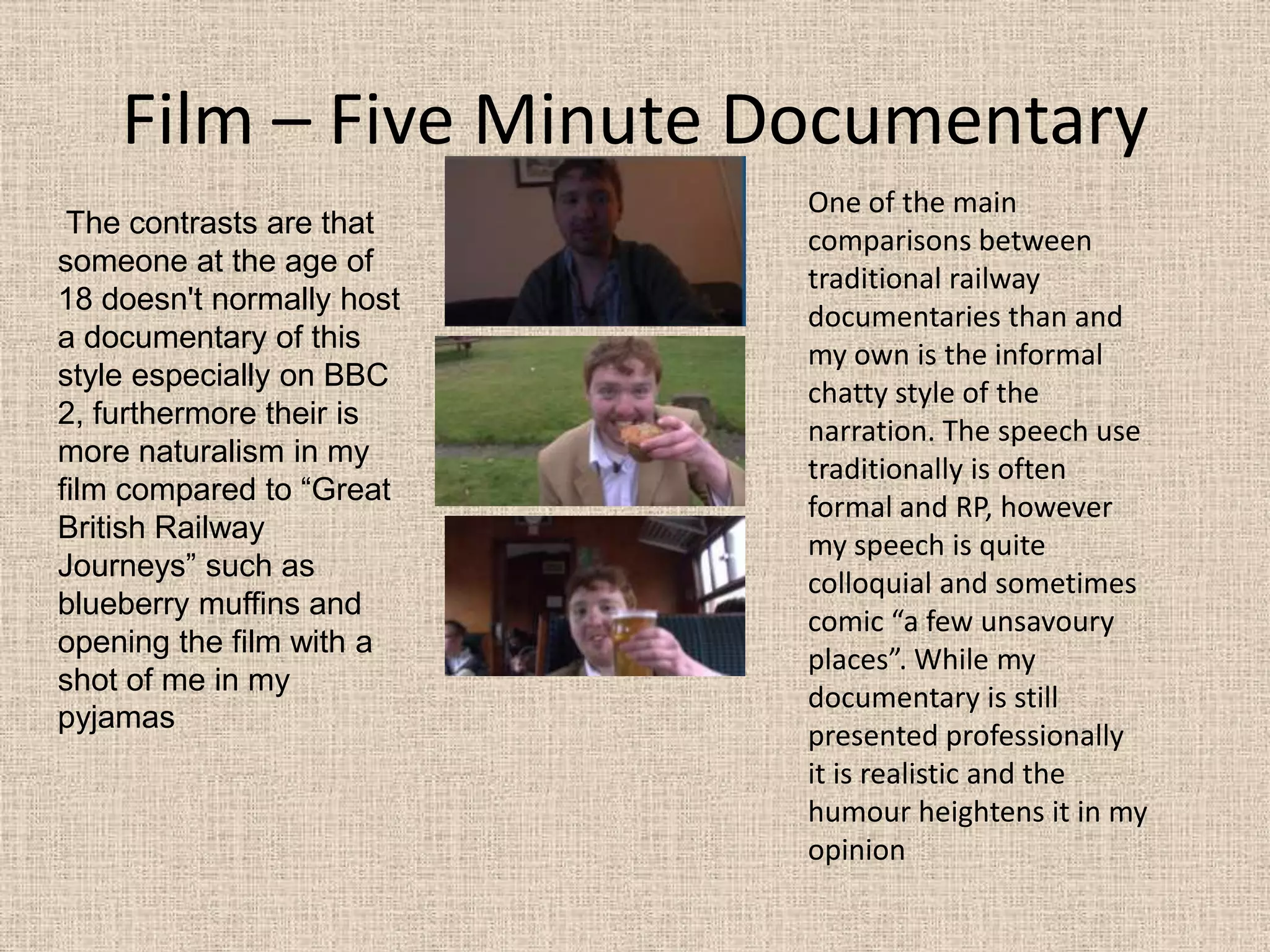 Film – Five Minute DocumentaryOne of the main comparisons between traditional railway documentaries than and my own is the informal chatty style of the narration. The speech use traditionally is often formal and RP, however my speech is quite colloquial and sometimes comic “a few unsavoury places”. While my documentary is still presented professionally  it is realistic and the humour heightens it in my opinion  The contrasts are that someone at the age of 18 doesn't normally host a documentary of this style especially on BBC 2, furthermore their is more naturalism in my film compared to “Great British Railway Journeys” such as blueberry muffins and opening the film with a shot of me in my pyjamas 