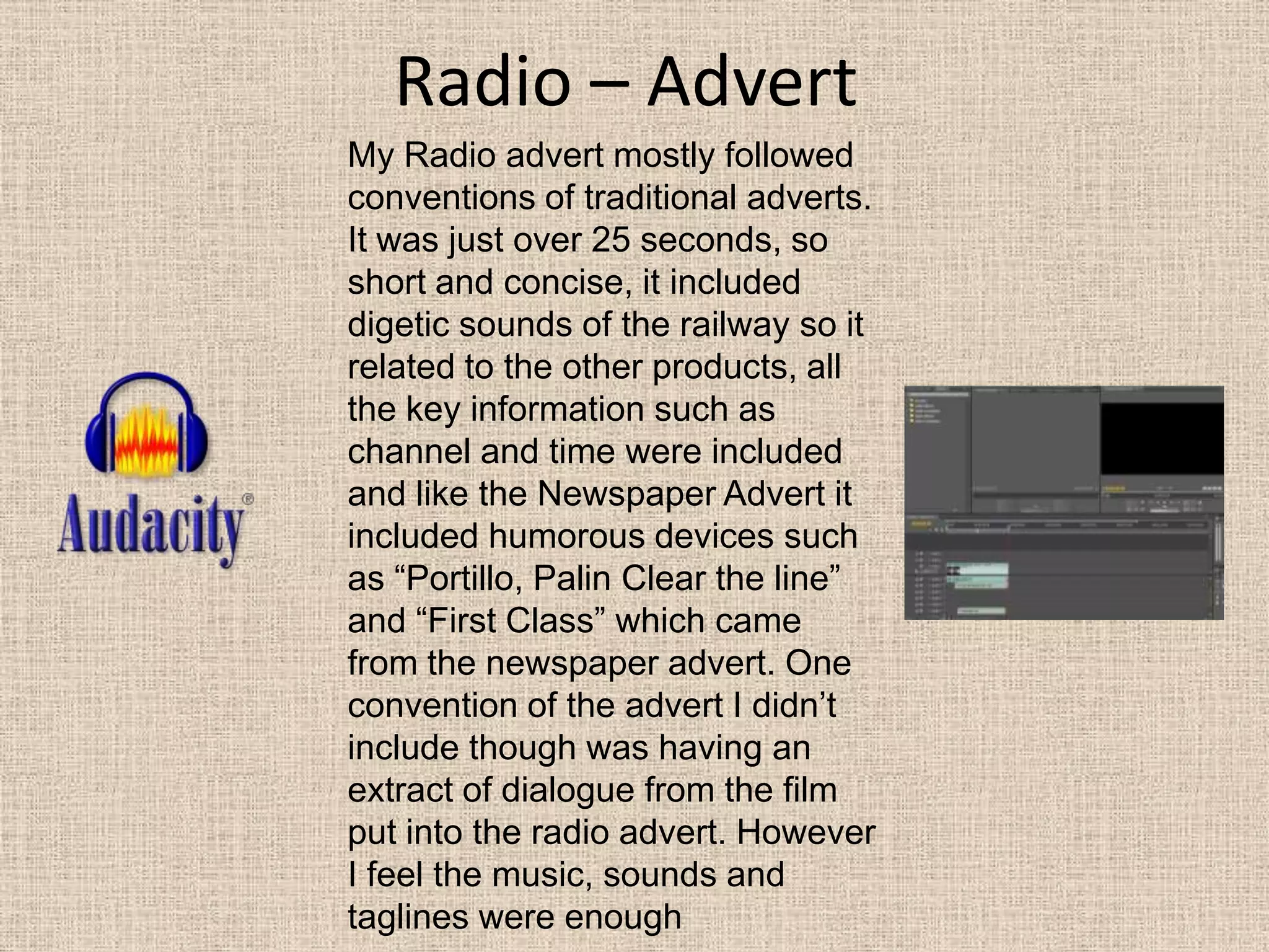 Radio – AdvertMy Radio advert mostly followed conventions of traditional adverts. It was just over 25 seconds, so short and concise, it included digetic sounds of the railway so it related to the other products, all the key information such as channel and time were included and like the Newspaper Advert it included humorous devices such as “Portillo, Palin Clear the line” and “First Class” which came from the newspaper advert. One convention of the advert I didn’t include though was having an extract of dialogue from the film put into the radio advert. However I feel the music, sounds and taglines were enough