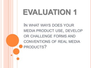 EVALUATION 1
IN WHAT WAYS DOES YOUR
MEDIA PRODUCT USE, DEVELOP
OR CHALLENGE FORMS AND
CONVENTIONS OF REAL MEDIA
PRODUCTS?
 