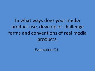 In what ways does your media
 product use, develop or challenge
forms and conventions of real media
             products.
           Evaluation Q1
 