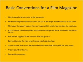 Basic Conventions for a Film Magazine
•    Main image of a famous actor as the focus point

•    Masthead filling the width of the cover and 1/5 of the length. Based at the top of the cover.

•    Main cover line usually crosses the main image, slightly smaller text size than the masthead.

•    A lot of smaller cover lines placed around the main image and below. Sometimes placed on a
     banner.

•    Font for text suggests to the audience what the genre is.

•    Bold text to make the main cover line and masthead stand out

•    Colour scheme determines the genre of the film advertised linking with the main image.

•    Price in pounds and euros.

•    Date and issue number.
 