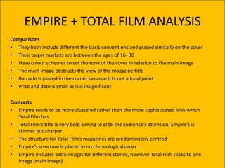 EMPIRE + TOTAL FILM ANALYSIS
Comparisons
• They both include different the basic conventions and placed similarly on the cover
• Their target markets are between the ages of 16- 30
• Have colour schemes to set the tone of the cover in relation to the main image
• The main image obstructs the view of the magazine title
• Barcode is placed in the corner because it is not a focal point
• Price and date is small as it is insignificant

Contrasts
• Empire tends to be more clustered rather than the more sophisticated look which
   Total Film has
• Total Film’s title is very bold aiming to grab the audience’s attention, Empire’s is
   skinner but sharper
• The structure for Total Film’s magazines are predominately centred
• Empire’s structure is placed in no chronological order
• Empire includes extra images for different stories, however Total Film sticks to one
   image (main image)
 