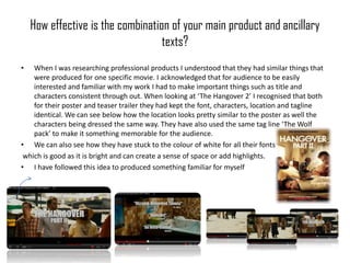 How effective is the combination of your main product and ancillary
                                   texts?
•   When I was researching professional products I understood that they had similar things that
    were produced for one specific movie. I acknowledged that for audience to be easily
    interested and familiar with my work I had to make important things such as title and
    characters consistent through out. When looking at ‘The Hangover 2’ I recognised that both
    for their poster and teaser trailer they had kept the font, characters, location and tagline
    identical. We can see below how the location looks pretty similar to the poster as well the
    characters being dressed the same way. They have also used the same tag line ‘The Wolf
    pack’ to make it something memorable for the audience.
• We can also see how they have stuck to the colour of white for all their fonts
 which is good as it is bright and can create a sense of space or add highlights.
• I have followed this idea to produced something familiar for myself
 