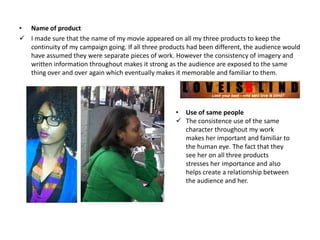 • Name of product
 I made sure that the name of my movie appeared on all my three products to keep the
  continuity of my campaign going. If all three products had been different, the audience would
  have assumed they were separate pieces of work. However the consistency of imagery and
  written information throughout makes it strong as the audience are exposed to the same
  thing over and over again which eventually makes it memorable and familiar to them.




                                                    • Use of same people
                                                     The consistence use of the same
                                                      character throughout my work
                                                      makes her important and familiar to
                                                      the human eye. The fact that they
                                                      see her on all three products
                                                      stresses her importance and also
                                                      helps create a relationship between
                                                      the audience and her.
 