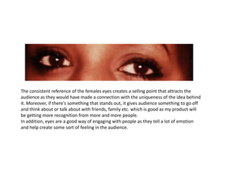 The consistent reference of the females eyes creates a selling point that attracts the
audience as they would have made a connection with the uniqueness of the idea behind
it. Moreover, if there's something that stands out, it gives audience something to go off
and think about or talk about with friends, family etc. which is good as my product will
be getting more recognition from more and more people.
In addition, eyes are a good way of engaging with people as they tell a lot of emotion
and help create some sort of feeling in the audience.
 
