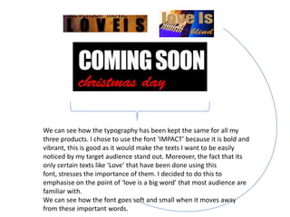 We can see how the typography has been kept the same for all my
three products. I chose to use the font ‘IMPACT’ because it is bold and
vibrant, this is good as it would make the texts I want to be easily
noticed by my target audience stand out. Moreover, the fact that its
only certain texts like ‘Love’ that have been done using this
font, stresses the importance of them. I decided to do this to
emphasise on the point of ‘love is a big word’ that most audience are
familiar with.
We can see how the font goes soft and small when it moves away
from these important words.
 