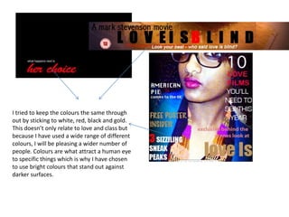 I tried to keep the colours the same through
out by sticking to white, red, black and gold.
This doesn’t only relate to love and class but
because I have used a wide range of different
colours, I will be pleasing a wider number of
people. Colours are what attract a human eye
to specific things which is why I have chosen
to use bright colours that stand out against
darker surfaces.
 