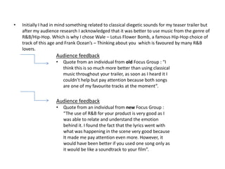 •   Initially I had in mind something related to classical diegetic sounds for my teaser trailer but
    after my audience research I acknowledged that it was better to use music from the genre of
    R&B/Hip-Hop. Which is why I chose Wale – Lotus Flower Bomb, a famous Hip-Hop choice of
    track of this age and Frank Ocean’s – Thinking about you which is favoured by many R&B
    lovers.
                     Audience feedback
                     •   Quote from an individual from old Focus Group : “I
                         think this is so much more better than using classical
                         music throughout your trailer, as soon as I heard it I
                         couldn’t help but pay attention because both songs
                         are one of my favourite tracks at the moment”.


                     Audience feedback
                     •   Quote from an individual from new Focus Group :
                         “The use of R&B for your product is very good as I
                         was able to relate and understand the emotion
                         behind it. I found the fact that the lyrics went with
                         what was happening in the scene very good because
                         It made me pay attention even more. However, it
                         would have been better if you used one song only as
                         it would be like a soundtrack to your film”.
 