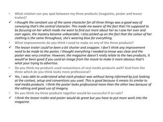 •   What relation can you spot between my three products (magazine, poster and teaser
    trailer)?
   I thought the constant use of the same character for all three things was a good way of
    conveying that’s the central character. This made me aware of the fact that I'm supposed to
    be focusing on her which made me want to find out more about her as I saw her over and
    over again, the mystery became unbearable. I also picked up on the fact that the colour of her
    clothing is the same throughout, she’s wearing blue for everything.
•   What improvements do you think I need to make on any of the three products?
   The teaser trailer could’ve been a bit shorter and snappier. I don’t think any improvement
    need to be made to the poster, I thought everything I needed to know was clear and the
    poster was very creative. However, the magazine doesn’t really relate to the two products, it
    would’ve been good if you used an image from the movie to make it more obvious that’s
    what your trying to advertise.
•   Do you think my products used conventions of real media products well? And from the
    three which do you think looks more professional?
   Yes, I was able to understand what each product was without being informed by just looking
    at the context, setup and conventions you used. This is good because it means its similar to
    real media products. I think the poster looks professional more than the other two because of
    the editing and good use of imagery.
•   Do you think my three products together would be successful if on sale?
   I think the teaser trailer and poster would do great but you have to put more work into the
    magazine.
 
