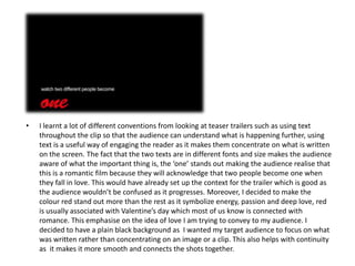 •   I learnt a lot of different conventions from looking at teaser trailers such as using text
    throughout the clip so that the audience can understand what is happening further, using
    text is a useful way of engaging the reader as it makes them concentrate on what is written
    on the screen. The fact that the two texts are in different fonts and size makes the audience
    aware of what the important thing is, the ‘one’ stands out making the audience realise that
    this is a romantic film because they will acknowledge that two people become one when
    they fall in love. This would have already set up the context for the trailer which is good as
    the audience wouldn’t be confused as it progresses. Moreover, I decided to make the
    colour red stand out more than the rest as it symbolize energy, passion and deep love, red
    is usually associated with Valentine’s day which most of us know is connected with
    romance. This emphasise on the idea of love I am trying to convey to my audience. I
    decided to have a plain black background as I wanted my target audience to focus on what
    was written rather than concentrating on an image or a clip. This also helps with continuity
    as it makes it more smooth and connects the shots together.
 