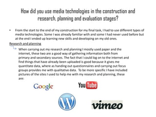 How did you use media technologies in the construction and
                research, planning and evaluation stages?
•   From the start to the end of my construction for my final task, I had to use different types of
    media technologies. Some I was already familiar with and some I had never used before but
    at the end I ended up learning new skills and developing on my old ones.
Research and planning
      When carrying out my research and planning I mostly used paper and the
      internet, these two are a good way of gathering information both from
      primary and secondary sources. The fact that I could log on to the internet and
      find things that have already been uploaded is good because it gives me
      quantitate data, where as handing out questionnaires and carrying out focus
      groups provides me with qualitative data. To be more specific I have included
      pictures of the sites I used to help me with my research and planning, these
      are:
 