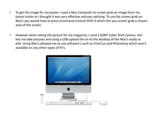 •   To get the image for my poster I used a Mac Computer to screen grab an image from my
    teaser trailer as I thought it was very effective and eye catching. To use the screen grab on
    Mac’s you would have to press Command-Control-Shift-3 which lets you screen grab a chosen
    area of the screen.

•   However when taking the picture for my magazine, I used a SONY Cyber Shot camera, this
    lets me take pictures and using a USB upload the on to the desktop of the Mac’s ready to
    edit. Using Mac’s allowed me to use software's such as Final Cut and Photoshop which aren't
    available on any other types of Pc’s.
 