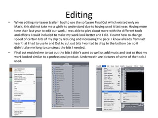 Editing
•   When editing my teaser trailer I had to use the software Final Cut which existed only on
    Mac’s, this did not take me a while to understand due to having used it last year. Having more
    time than last year to edit our work, I was able to play about more with the different tools
    and effects I could included to make my work look better and I did. I learnt how to change
    speed of certain bits of my clip by reducing and increasing the pace. I knew already from last
    year that I had to use In and Out to cut out bits I wanted to drag to the bottom bar so it
    didn’t take me long to construct the bits I needed.
•   Final cut enabled me to cut out the bits I didn’t want as well us add music and text so that my
    work looked similar to a professional product. Underneath are pictures of some of the tools I
    used.
 