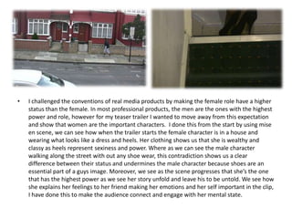 •   I challenged the conventions of real media products by making the female role have a higher
    status than the female. In most professional products, the men are the ones with the highest
    power and role, however for my teaser trailer I wanted to move away from this expectation
    and show that women are the important characters. I done this from the start by using mise
    en scene, we can see how when the trailer starts the female character is in a house and
    wearing what looks like a dress and heels. Her clothing shows us that she is wealthy and
    classy as heels represent sexiness and power. Where as we can see the male character
    walking along the street with out any shoe wear, this contradiction shows us a clear
    difference between their status and undermines the male character because shoes are an
    essential part of a guys image. Moreover, we see as the scene progresses that she’s the one
    that has the highest power as we see her story unfold and leave his to be untold. We see how
    she explains her feelings to her friend making her emotions and her self important in the clip,
    I have done this to make the audience connect and engage with her mental state.
 