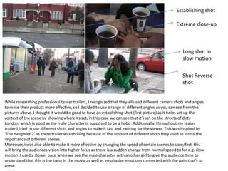 Establishing shot

                                                                                                   Extreme close-up



                                                                                                      Long shot in
                                                                                                      slow motion


                                                                                                      Shot Reverse
                                                                                                      shot


While researching professional teaser trailers, I recognized that they all used different camera shots and angles
to make their product more effective, so I decided to use a range of different angles as you can see from the
pictures above. I thought it would be good to have an establishing shot (first picture) as it helps set up the
context of the scene by showing where its set, in this case we can see that it’s set on the streets of dirty
London, which is good as the male character is supposed to be a hobo. Additionally, throughout my teaser
trailer I tried to use different shots and angles to make it fast and exciting for the viewer. This was inspired by
‘The hangover 2’ as there trailer was thrilling because of the amount of different shots they used to stress the
importance of different scenes.
Moreover, I was also able to make it more effective by changing the speed of certain scenes to slow/fast, this
will bring the audiences vision into higher focus as there is a sudden change from normal speed to for e.g. slow
motion. I used a slower pace when we see the male character with another girl to give the audience time to
understand that this is the twist in the movie as well as emphasize emotions connected with the pain that’s to
come.
 