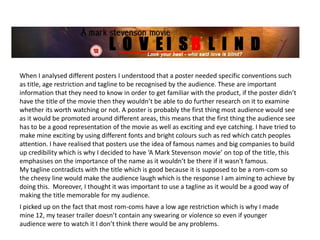 When I analysed different posters I understood that a poster needed specific conventions such
as title, age restriction and tagline to be recognised by the audience. These are important
information that they need to know in order to get familiar with the product, if the poster didn’t
have the title of the movie then they wouldn’t be able to do further research on it to examine
whether its worth watching or not. A poster is probably the first thing most audience would see
as it would be promoted around different areas, this means that the first thing the audience see
has to be a good representation of the movie as well as exciting and eye catching. I have tried to
make mine exciting by using different fonts and bright colours such as red which catch peoples
attention. I have realised that posters use the idea of famous names and big companies to build
up credibility which is why I decided to have ‘A Mark Stevenson movie’ on top of the title, this
emphasises on the importance of the name as it wouldn’t be there if it wasn't famous.
My tagline contradicts with the title which is good because it is supposed to be a rom-com so
the cheesy line would make the audience laugh which is the response I am aiming to achieve by
doing this. Moreover, I thought it was important to use a tagline as it would be a good way of
making the title memorable for my audience.
I picked up on the fact that most rom-coms have a low age restriction which is why I made
mine 12, my teaser trailer doesn’t contain any swearing or violence so even if younger
audience were to watch it I don’t think there would be any problems.
 