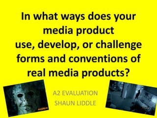 In what ways does your
      media product
use, develop, or challenge
forms and conventions of
  real media products?
       A2 EVALUATION
       SHAUN LIDDLE
 