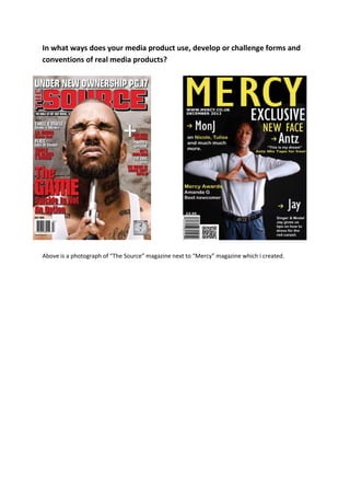 In what ways does your media product use, develop or challenge forms and
conventions of real media products?




Above is a photograph of “The Source” magazine next to “Mercy” magazine which i created.
 