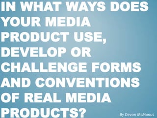 IN WHAT WAYS DOES
YOUR MEDIA
PRODUCT USE,
DEVELOP OR
CHALLENGE FORMS
AND CONVENTIONS
OF REAL MEDIA
PRODUCTS?    By Devon McManus
 