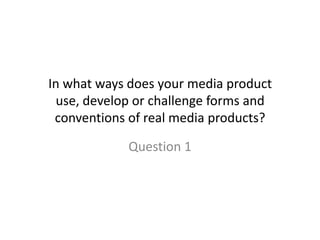 In what ways does your media product
  use, develop or challenge forms and
 conventions of real media products?

             Question 1
 