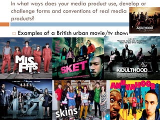 In what ways does your media product use, develop or
challenge forms and conventions of real media
products?

   Examples of a British urban movie/tv show:
 