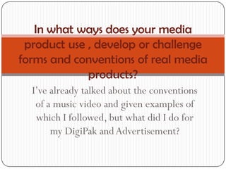 In what ways does your media
 product use , develop or challenge
forms and conventions of real media
             products?
  I’ve already talked about the conventions
   of a music video and given examples of
   which I followed, but what did I do for
       my DigiPak and Advertisement?
 