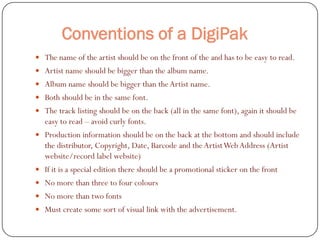 Conventions of a DigiPak
 The name of the artist should be on the front of the and has to be easy to read.
 Artist name should be bigger than the album name.
 Album name should be bigger than the Artist name.
 Both should be in the same font.
 The track listing should be on the back (all in the same font), again it should be
    easy to read – avoid curly fonts.
   Production information should be on the back at the bottom and should include
    the distributor, Copyright, Date, Barcode and the Artist Web Address (Artist
    website/record label website)
   If it is a special edition there should be a promotional sticker on the front
   No more than three to four colours
   No more than two fonts
   Must create some sort of visual link with the advertisement.
 