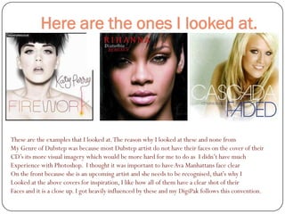 Here are the ones I looked at.




These are the examples that I looked at. The reason why I looked at these and none from
My Genre of Dubstep was because most Dubstep artist do not have their faces on the cover of their
CD’s its more visual imagery which would be more hard for me to do as I didn’t have much
Experience with Photoshop. I thought it was important to have Ava Manhattans face clear
On the front because she is an upcoming artist and she needs to be recognised, that's why I
Looked at the above covers for inspiration, I like how all of them have a clear shot of their
Faces and it is a close up. I got heavily influenced by these and my DigiPak follows this convention.
 